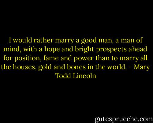 I would rather marry a good man, a man of mind, with a hope and bright prospects ahead for position, fame and power than to marry all the houses, gold and bones in the world. - Mary Todd Lincoln