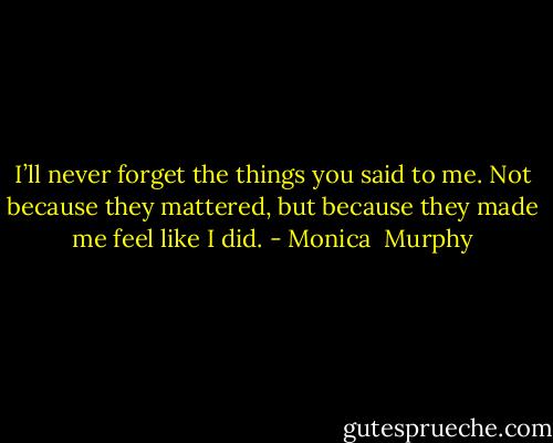 I’ll never forget the things you said to me. Not because they mattered, but because they made me feel like I did. - Monica  Murphy