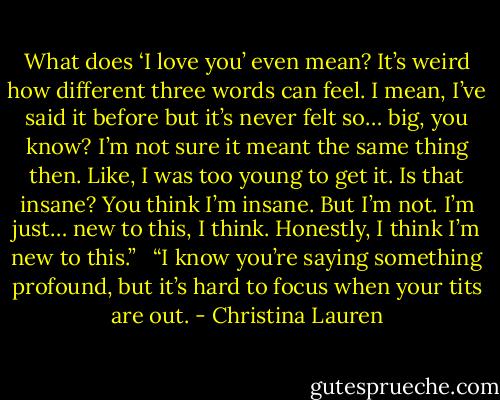 What does ‘I love you’ even mean? It’s weird how different three words can feel. I mean, I’ve said it before but it’s never felt so… big, you know? I’m not sure it meant the same thing then. Like, I was too young to get it. Is that insane? You think I’m insane. But I’m not. I’m just… new to this, I think. Honestly, I think I’m new to this.”<br /> <br />“I know you’re saying something profound, but it’s hard to focus when your tits are out. - Christina Lauren