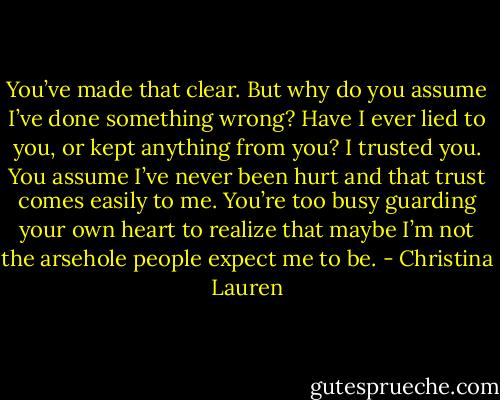 You’ve made that clear. But why do you assume I’ve done something wrong? Have I ever lied to you, or kept anything from you? I trusted you. You assume I’ve never been hurt and that trust comes easily to me. You’re too busy guarding your own heart to realize that maybe I’m not the arsehole people expect me to be. - Christina Lauren
