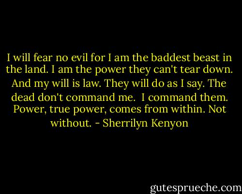 I will fear no evil for I am the baddest beast in the land. I am the power they can't tear down. And my will is law.<br />They will do as I say. The dead don't command me. <br />I command them.<br />Power, true power, comes from within. Not without. - Sherrilyn Kenyon