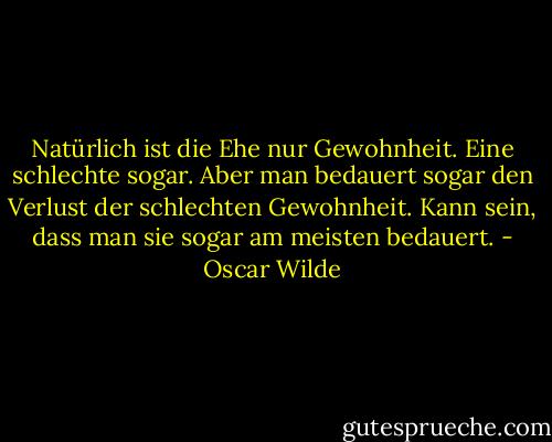 Natürlich ist die Ehe nur Gewohnheit. Eine schlechte sogar. Aber man bedauert sogar den Verlust der schlechten Gewohnheit. Kann sein, dass man sie sogar am meisten bedauert. - Oscar Wilde