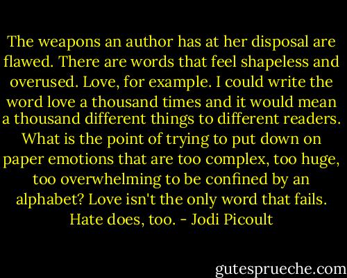 The weapons an author has at her disposal are flawed. There are words that feel shapeless and overused. Love, for example. I could write the word love a thousand times and it would mean a thousand different things to different readers.<br />What is the point of trying to put down on paper emotions that are too complex, too huge, too overwhelming to be confined by an alphabet?<br />Love isn't the only word that fails.<br />Hate does, too. - Jodi Picoult