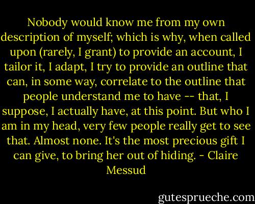 Nobody would know me from my own description of myself; which is why, when called upon (rarely, I grant) to provide an account, I tailor it, I adapt, I try to provide an outline that can, in some way, correlate to the outline that people understand me to have -- that, I suppose, I actually have, at this point. But who I am in my head, very few people really get to see that. Almost none. It's the most precious gift I can give, to bring her out of hiding. - Claire Messud