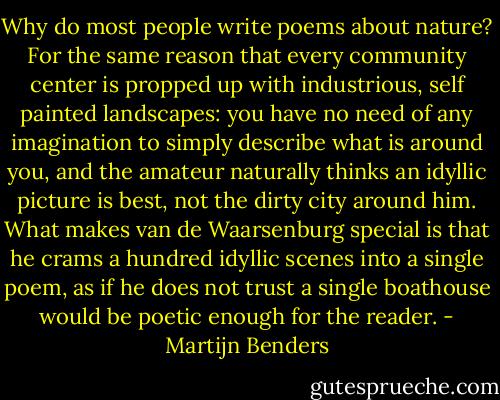 Why do most people write poems about nature? For the same reason that every community center is propped up with industrious, self painted landscapes: you have no need of any imagination to simply describe what is around you, and the amateur naturally thinks an idyllic picture is best, not the dirty city around him. What makes van de Waarsenburg special is that he crams a hundred idyllic scenes into a single poem, as if he does not trust a single boathouse would be poetic enough for the reader. - Martijn Benders