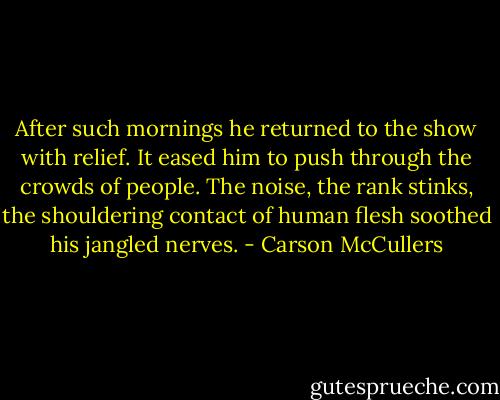 After such mornings he returned to the show with relief. It eased him to push through the crowds of people. The noise, the rank stinks, the shouldering contact of human flesh soothed his jangled nerves. - Carson McCullers
