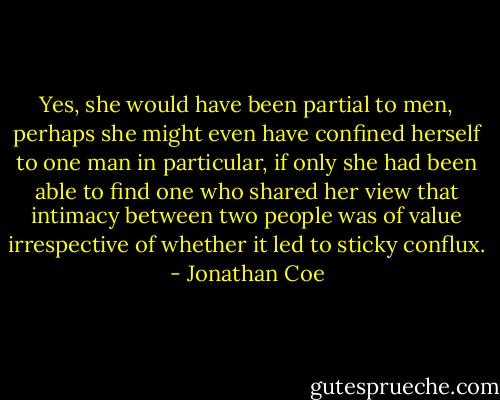 Yes, she would have been partial to men, perhaps she might even have confined herself to one man in particular, if only she had been able to find one who shared her view that intimacy between two people was of value irrespective of whether it led to sticky conflux. - Jonathan Coe