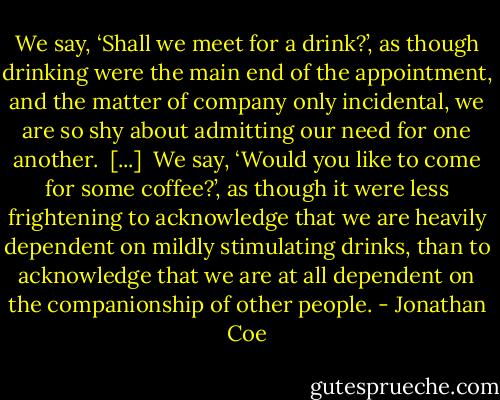 We say, ‘Shall we meet for a drink?’, as though drinking were the main end of the appointment, and the matter of company only incidental, we are so shy about admitting our need for one another.<br /><br />[...]<br /><br />We say, ‘Would you like to come for some coffee?’, as though it were less frightening to acknowledge that we are heavily dependent on mildly stimulating drinks, than to acknowledge that we are at all dependent on the companionship of other people. - Jonathan Coe
