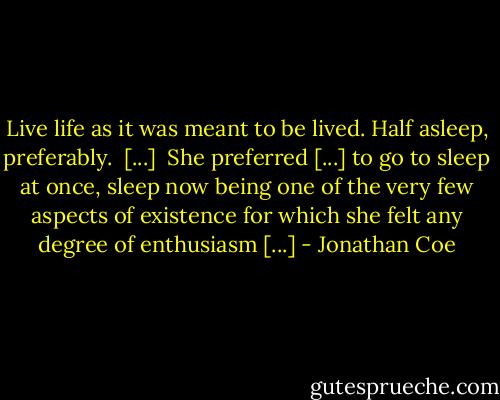 Live life as it was meant to be lived. Half asleep, preferably.<br /><br />[...]<br /><br />She preferred [...] to go to sleep at once, sleep now being one of the very few aspects of existence for which she felt any degree of enthusiasm [...] - Jonathan Coe