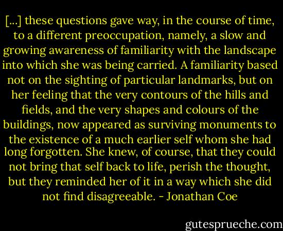 [...] these questions gave way, in the course of time, to a different preoccupation, namely, a slow and growing awareness of familiarity with the landscape into which she was being carried. A familiarity based not on the sighting of particular landmarks, but on her feeling that the very contours of the hills and fields, and the very shapes and colours of the buildings, now appeared as surviving monuments to the existence of a much earlier self whom she had long forgotten. She knew, of course, that they could not bring that self back to life, perish the thought, but they reminded her of it in a way which she did not find disagreeable. - Jonathan Coe