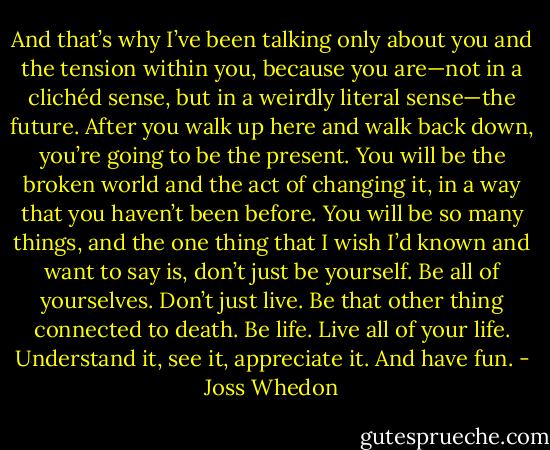 And that’s why I’ve been talking only about you and the tension within you, because you are—not in a clichéd sense, but in a weirdly literal sense—the future. After you walk up here and walk back down, you’re going to be the present. You will be the broken world and the act of changing it, in a way that you haven’t been before. You will be so many things, and the one thing that I wish I’d known and want to say is, don’t just be yourself. Be all of yourselves. Don’t just live. Be that other thing connected to death. Be life. Live all of your life. Understand it, see it, appreciate it. And have fun. - Joss Whedon