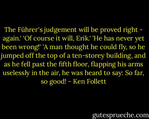 The Führer's judgement will be proved right - again.'<br />'Of course it will, Erik.'<br />'He has never yet been wrong!'<br />'A man thought he could fly, so he jumped off the top of a ten-storey building, and as he fell past the fifth floor, flapping his arms uselessly in the air, he was heard to say: So far, so good! - Ken Follett