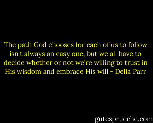 The path God chooses for each of us to follow isn't always an easy one, but we all have to decide whether or not we're willing to trust in His wisdom and embrace His will - Delia Parr