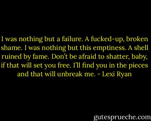 I was nothing but a failure. A fucked-up, broken shame.<br />I was nothing but this emptiness. A shell ruined by fame.<br />Don’t be afraid to shatter, baby, if that will set you free.<br />I’ll find you in the pieces and that will unbreak me. - Lexi Ryan
