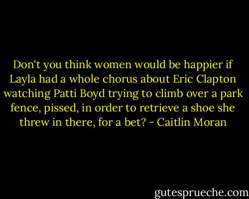Don't you think women would be happier if Layla had a whole chorus about Eric Clapton watching Patti Boyd trying to climb over a park fence, pissed, in order to retrieve a shoe she threw in there, for a bet? - Caitlin Moran