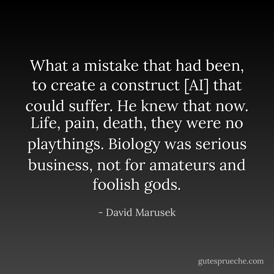 What a mistake that had been, to create a construct [AI] that could suffer. He knew that now. Life, pain, death, they were no playthings. Biology was serious business, not for amateurs and foolish gods. - David Marusek