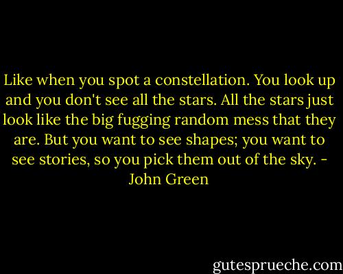 Like when you spot a constellation. You look up and you don't see all the stars. All the stars just look like the big fugging random mess that they are. But you want to see shapes; you want to see stories, so you pick them out of the sky. - John Green