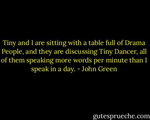Tiny and I are sitting with a table full of Drama People, and they are discussing Tiny Dancer, all of them speaking more words per minute than I speak in a day. - John Green