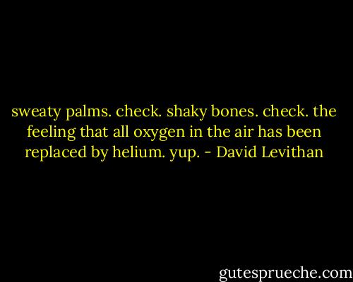 sweaty palms. check. shaky bones. check. the feeling that all oxygen in the air has been replaced by helium. yup. - David Levithan