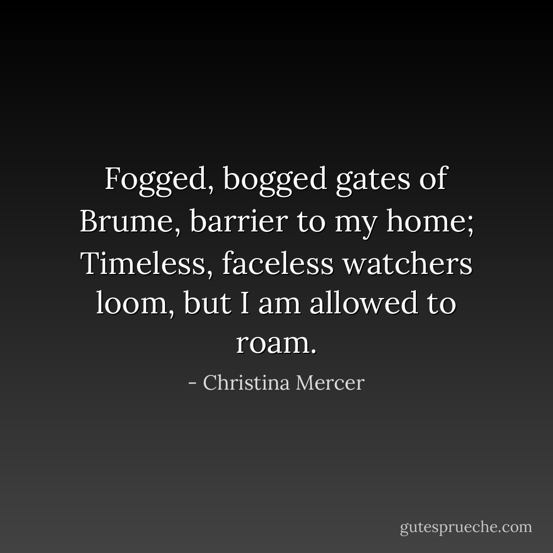 Fogged, bogged gates of Brume, barrier to my home; Timeless, faceless watchers loom, but I am allowed to roam. - Christina Mercer