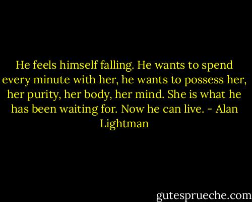 He feels himself falling. He wants to spend every minute with her, he wants to possess her, her purity, her body, her mind. She is what he has been waiting for. Now he can live. - Alan Lightman