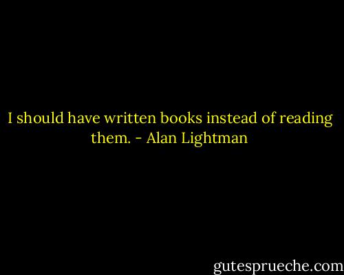 I should have written books instead of reading them. - Alan Lightman