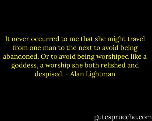 It never occurred to me that she might travel from one man to the next to avoid being abandoned. Or to avoid being worshiped like a goddess, a worship she both relished and despised. - Alan Lightman