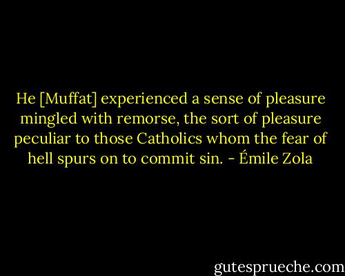 He [Muffat] experienced a sense of pleasure mingled with remorse, the sort of pleasure peculiar to those Catholics whom the fear of hell spurs on to commit sin. - Émile Zola