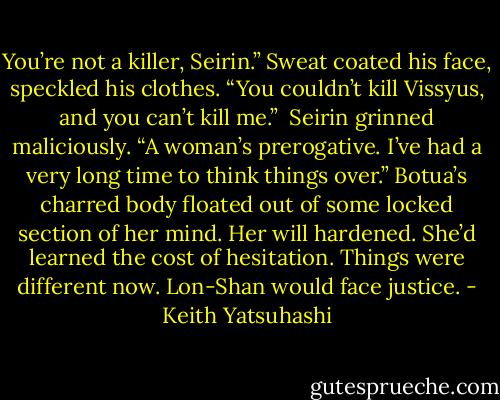 You’re not a killer, Seirin.” Sweat coated his face, speckled his clothes. “You couldn’t kill Vissyus, and you can’t kill me.”<br /><br />Seirin grinned maliciously. “A woman’s prerogative. I’ve had a very long time to think things over.”<br />Botua’s charred body floated out of some locked section of her mind. Her will hardened. She’d learned the cost of hesitation. Things were different now. Lon-Shan would face justice. - Keith Yatsuhashi