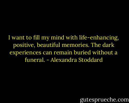 I want to fill my mind with life-enhancing, positive, beautiful memories. The dark experiences can remain buried without a funeral. - Alexandra Stoddard