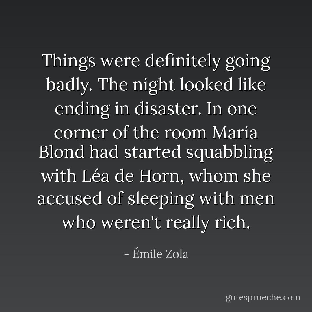 Things were definitely going badly. The night looked like ending in disaster. In one corner of the room Maria Blond had started squabbling with Léa de Horn, whom she accused of sleeping with men who weren't really rich. - Émile Zola
