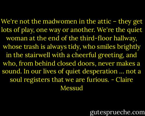 We're not the madwomen in the attic – they get lots of play, one way or another. We're the quiet woman at the end of the third-floor hallway, whose trash is always tidy, who smiles brightly in the stairwell with a cheerful greeting, and who, from behind closed doors, never makes a sound. In our lives of quiet desperation … not a soul registers that we are furious. - Claire Messud