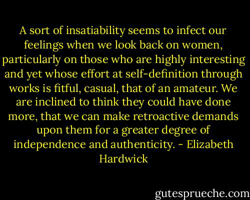 A sort of insatiability seems to infect our feelings when we look back on women, particularly on those who are highly interesting and yet whose effort at self-definition through works is fitful, casual, that of an amateur. We are inclined to think they could have done more, that we can make retroactive demands upon them for a greater degree of independence and authenticity. - Elizabeth Hardwick