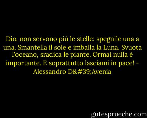 Dio, non servono più le stelle: spegnile una a una.<br />Smantella il sole e imballa la Luna.<br />Svuota l'oceano, sradica le piante.<br />Ormai nulla è importante.<br />E soprattutto lasciami in pace! - Alessandro D'Avenia