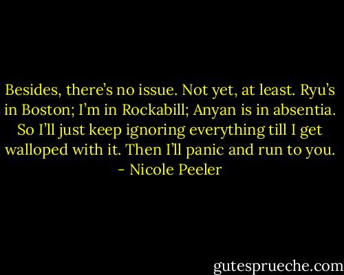 Besides, there’s no issue. Not yet, at least. Ryu’s in Boston; I’m in Rockabill; Anyan is in absentia. So I’ll just keep ignoring everything till I get walloped with it. Then I’ll panic and run to you. - Nicole Peeler