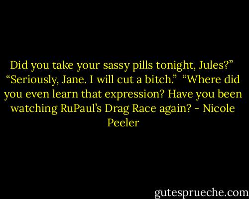 Did you take your sassy pills tonight, Jules?” <br />“Seriously, Jane. I will cut a bitch.” <br />“Where did you even learn that expression? Have you been watching RuPaul’s Drag Race again? - Nicole Peeler
