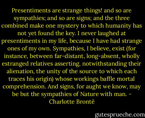Presentiments are strange things! and so are sympathies; and so are signs; and the three combined make one mystery to which humanity has not yet found the key. I never laughed at presentiments in my life, because I have had strange ones of my own. Sympathies, I believe, exist (for instance, between far-distant, long-absent, wholly estranged relatives asserting, notwithstanding their alienation, the unity of the source to which each traces his origin) whose workings baffle mortal comprehension. And signs, for aught we know, may be but the sympathies of Nature with man. - Charlotte Brontë