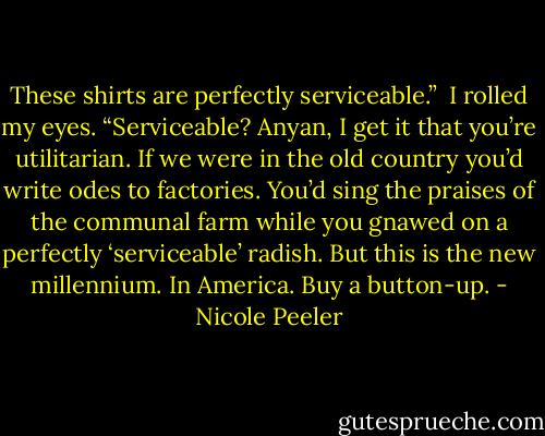 These shirts are perfectly serviceable.” <br />I rolled my eyes. “Serviceable? Anyan, I get it that you’re utilitarian. If we were in the old country you’d write odes to factories. You’d sing the praises of the communal farm while you gnawed on a perfectly ‘serviceable’ radish. But this is the new millennium. In America. Buy a button-up. - Nicole Peeler