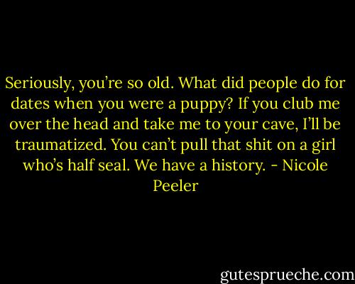 Seriously, you’re so old. What did people do for dates when you were a puppy? If you club me over the head and take me to your cave, I’ll be traumatized. You can’t pull that shit on a girl who’s half seal. We have a history. - Nicole Peeler
