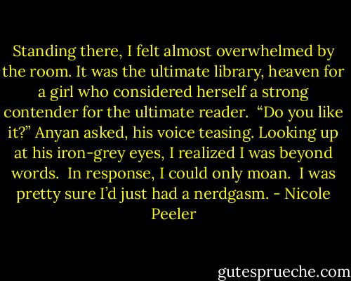 Standing there, I felt almost overwhelmed by the room. It was the ultimate library, heaven for a girl who considered herself a strong contender for the ultimate reader. <br />“Do you like it?” Anyan asked, his voice teasing. Looking up at his iron-grey eyes, I realized I was beyond words. <br />In response, I could only moan. <br />I was pretty sure I’d just had a nerdgasm. - Nicole Peeler