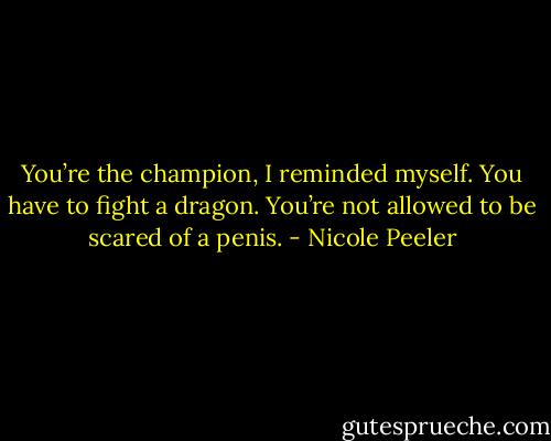 You’re the champion, I reminded myself. You have to fight a dragon. You’re not allowed to be scared of a penis. - Nicole Peeler