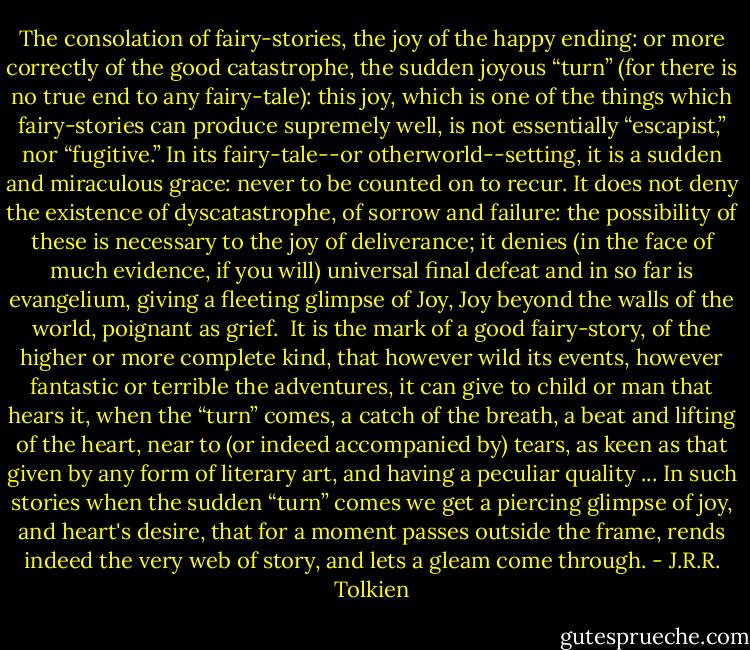 The consolation of fairy-stories, the joy of the happy ending: or more correctly of the good catastrophe, the sudden joyous “turn” (for there is no true end to any fairy-tale): this joy, which is one of the things which fairy-stories can produce supremely well, is not essentially “escapist,” nor “fugitive.” In its fairy-tale--or otherworld--setting, it is a sudden and miraculous grace: never to be counted on to recur. It does not deny the existence of dyscatastrophe, of sorrow and failure: the possibility of these is necessary to the joy of deliverance; it denies (in the face of much evidence, if you will) universal final defeat and in so far is evangelium, giving a fleeting glimpse of Joy, Joy beyond the walls of the world, poignant as grief.<br /><br />It is the mark of a good fairy-story, of the higher or more complete kind, that however wild its events, however fantastic or terrible the adventures, it can give to child or man that hears it, when the “turn” comes, a catch of the breath, a beat and lifting of the heart, near to (or indeed accompanied by) tears, as keen as that given by any form of literary art, and having a peculiar quality ... In such stories when the sudden “turn” comes we get a piercing glimpse of joy, and heart's desire, that for a moment passes outside the frame, rends indeed the very web of story, and lets a gleam come through. - J.R.R. Tolkien