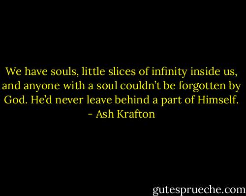 We have souls, little slices of infinity inside us, and anyone with a soul couldn’t be forgotten by God. He’d never leave behind a part of Himself. - Ash Krafton