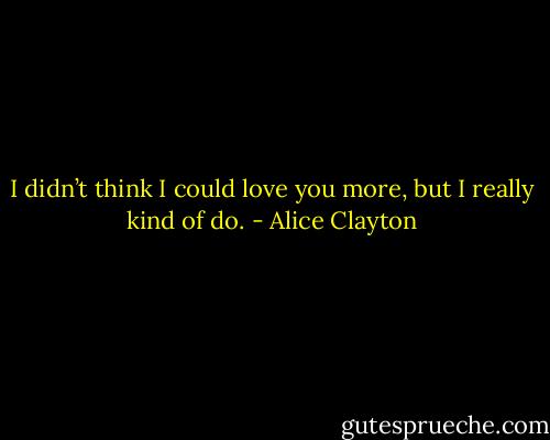 I didn’t think I could love you more, but I really kind of do. - Alice Clayton