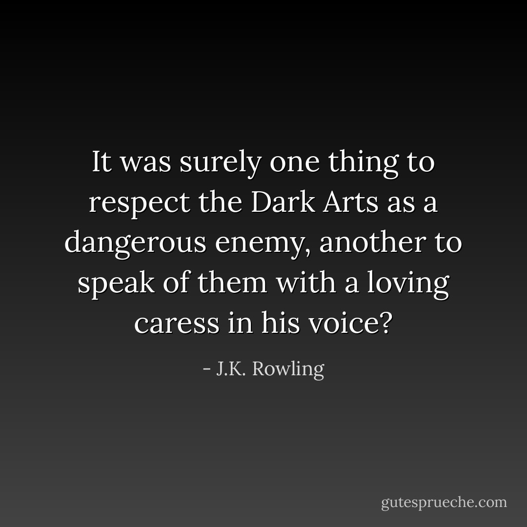 It was surely one thing to respect the Dark Arts as a dangerous enemy, another to speak of them with a loving caress in his voice? - J.K. Rowling