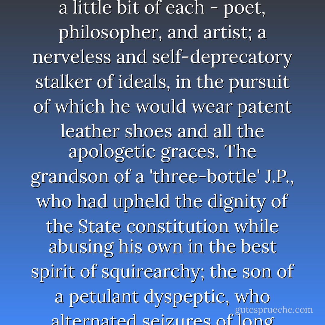 Rose was patently a degenerate. Nature, in scheduling his characteristics, had pruned all superlatives. The rude armour of the flesh, under which the spiritual, like a hide-bound chrysalis, should develop secret and self-contained, was perished in his case, as it were, to a semi-opaque suit, through which his soul gazed dimly and fearfully on its monstrous arbitrary surroundings. Not the mantle of the poet, philosopher, or artist fallen upon such, can still its shiverings, or give the comfort that Nature denies.<br /><br />Yet he was a little bit of each - poet, philosopher, and artist; a nerveless and self-deprecatory stalker of ideals, in the pursuit of which he would wear patent leather shoes and all the apologetic graces. The grandson of a 'three-bottle' J.P., who had upheld the dignity of the State constitution while abusing his own in the best spirit of squirearchy; the son of a petulant dyspeptic, who alternated seizures of long moroseness with fits of abject moral helplessnes, Amos found his inheritance in the reversion of a dissipated constitution, and an imagination as sensitive as an exposed nerve. Before he was thirty he was a neurasthenic so practised, as to have learned a sense of luxury in the very consciousness of his own suffering. It was a negative evolution from the instinct of self-protection - self-protection, as designed in this case, against the attacks of the unspeakable.<br /><br />("The Accursed Cordonnier") - Bernard Capes