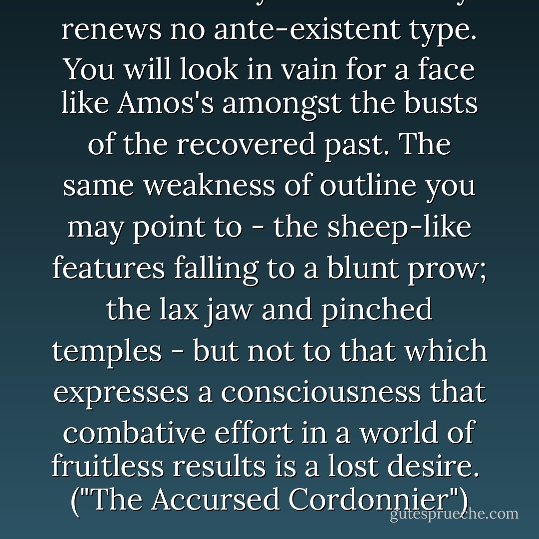 The neurotic youth of to-day renews no ante-existent type. You will look in vain for a face like Amos's amongst the busts of the recovered past. The same weakness of outline you may point to - the sheep-like features falling to a blunt prow; the lax jaw and pinched temples - but not to that which expresses a consciousness that combative effort in a world of fruitless results is a lost desire.<br /><br />("The Accursed Cordonnier") - Bernard Capes
