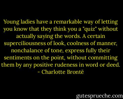 Young ladies have a remarkable way of letting you know that they think you a "quiz" without actually saying the words. A certain superciliousness of look, coolness of manner, nonchalance of tone, express fully their sentiments on the point, without committing them by any positive rudeness in word or deed. - Charlotte Brontë