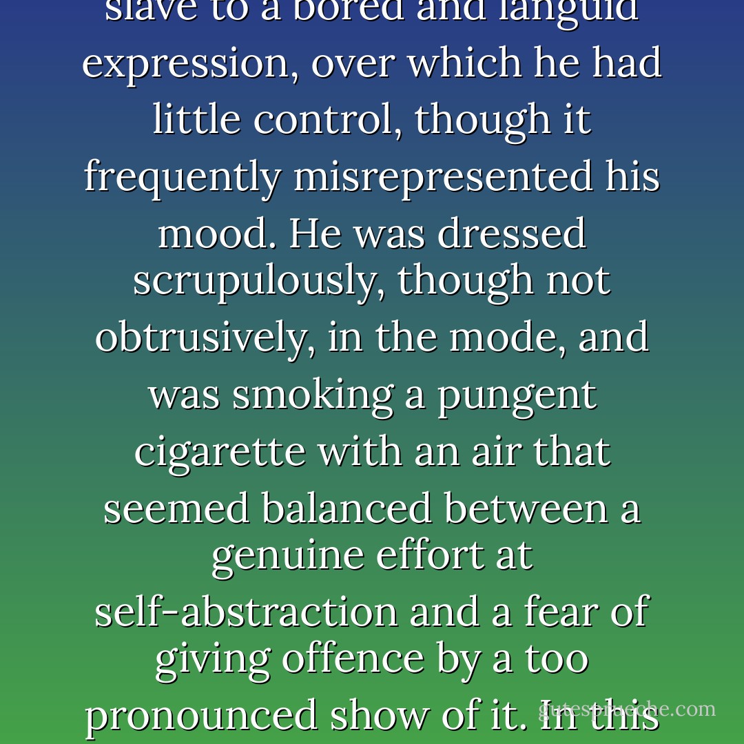 Superficially, the figure in the smoking-room was that of a long, weedy young man - hairless as to his face; scalped with a fine lank fleece of neutral tint; pale-eyed, and slave to a bored and languid expression, over which he had little control, though it frequently misrepresented his mood. He was dressed scrupulously, though not obtrusively, in the mode, and was smoking a pungent cigarette with an air that seemed balanced between a genuine effort at self-abstraction and a fear of giving offence by a too pronounced show of it. In this state, flying bubbles of conversation broke upon him as he sat a little apart and alone.<br /><br />("The Accursed Cordonnier") - Bernard Capes
