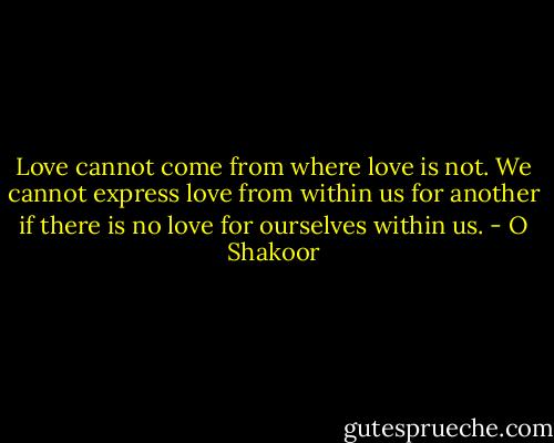 Love cannot come from where love is not. We cannot express love from within us for another if there is no love for ourselves within us. - O Shakoor